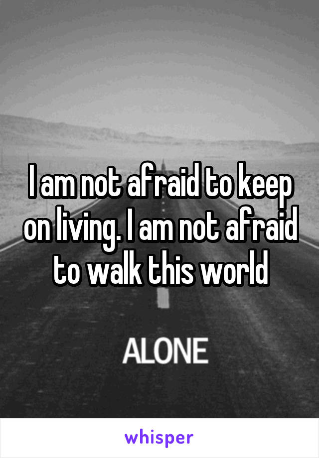 I am not afraid to keep on living. I am not afraid to walk this world