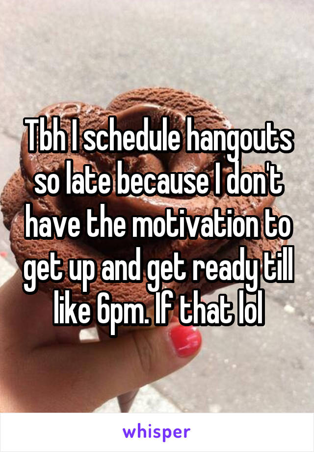 Tbh I schedule hangouts so late because I don't have the motivation to get up and get ready till like 6pm. If that lol