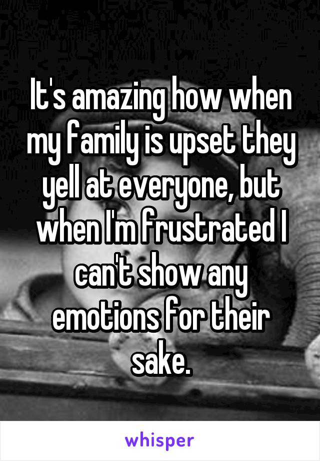 It's amazing how when my family is upset they yell at everyone, but when I'm frustrated I can't show any emotions for their sake.