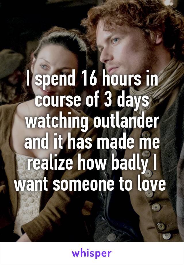 I spend 16 hours in course of 3 days watching outlander and it has made me realize how badly I want someone to love 