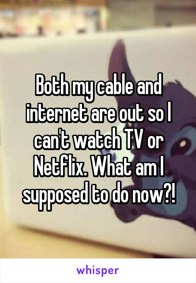 Both my cable and internet are out so I can't watch TV or Netflix. What am I supposed to do now?!