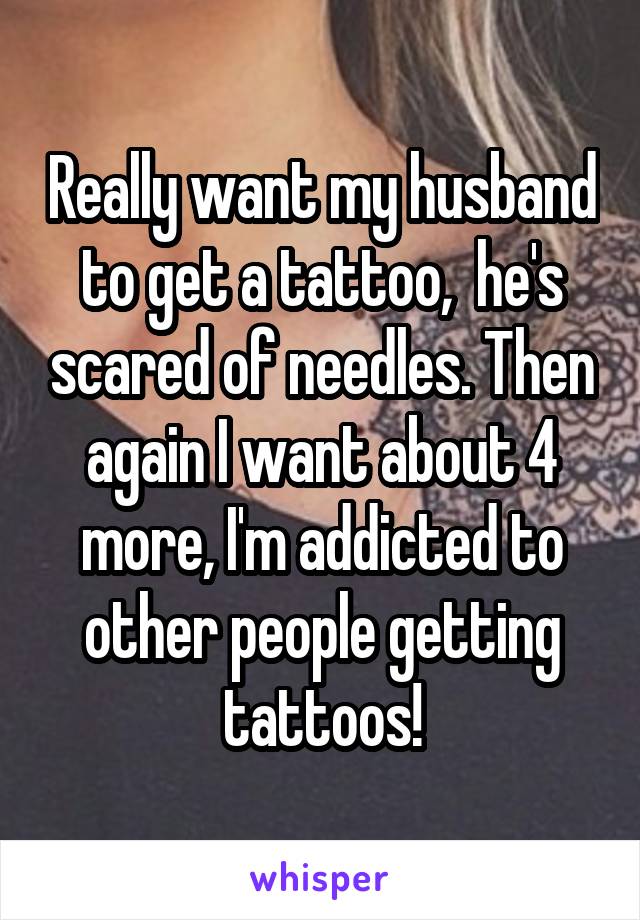 Really want my husband to get a tattoo,  he's scared of needles. Then again I want about 4 more, I'm addicted to other people getting tattoos!