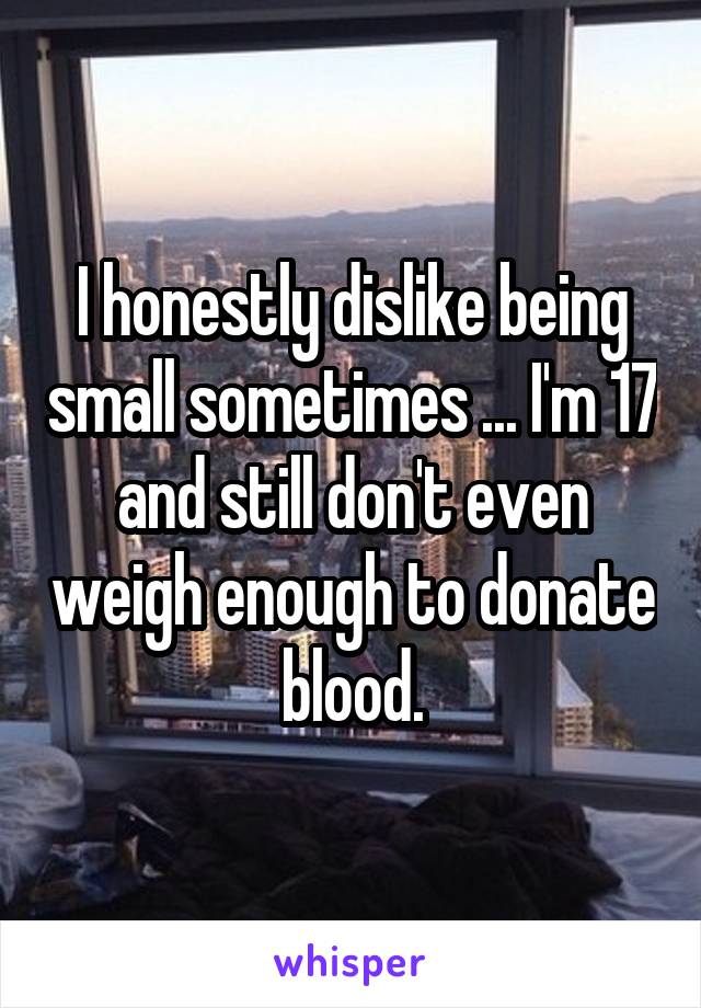 I honestly dislike being small sometimes ... I'm 17 and still don't even weigh enough to donate blood.