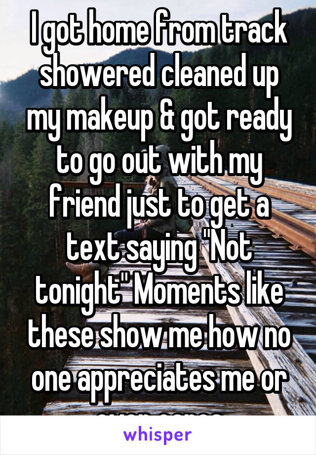 I got home from track showered cleaned up my makeup & got ready to go out with my friend just to get a text saying "Not tonight" Moments like these show me how no one appreciates me or even cares