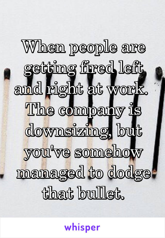 When people are getting fired left and right at work.  The company is downsizing, but you've somehow managed to dodge that bullet.