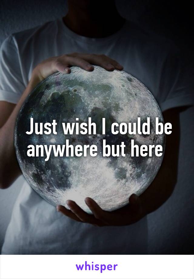  Just wish I could be anywhere but here 