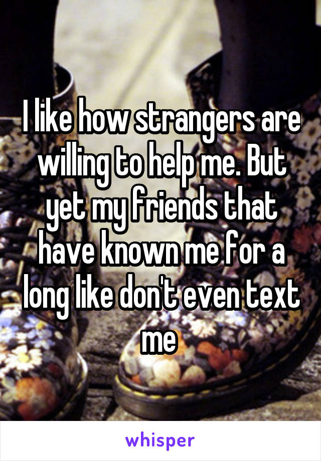 I like how strangers are willing to help me. But yet my friends that have known me for a long like don't even text me 