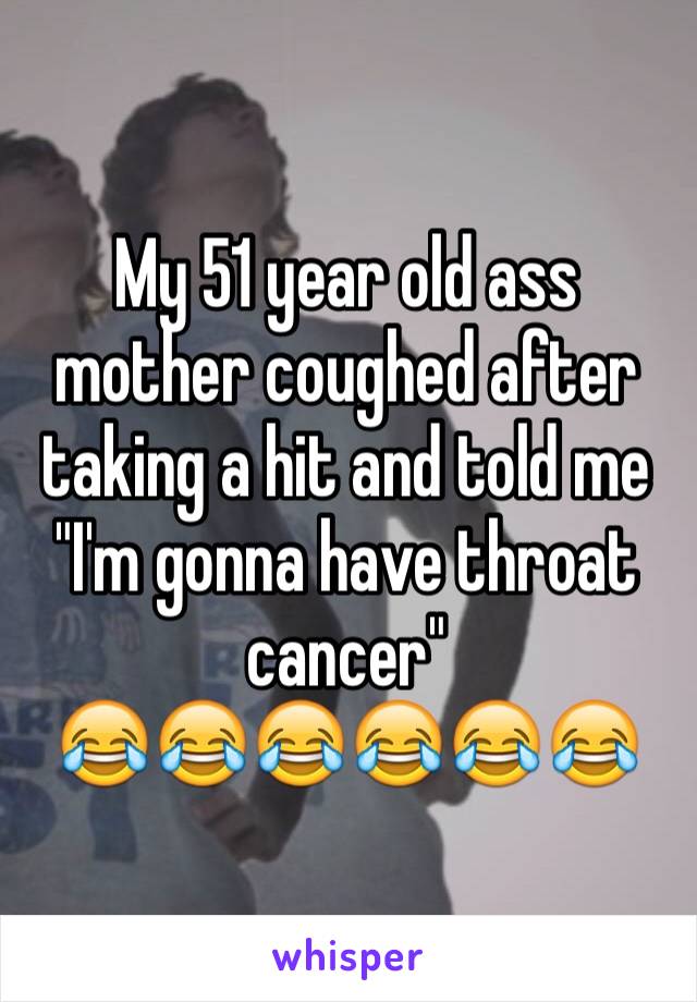 My 51 year old ass mother coughed after taking a hit and told me "I'm gonna have throat cancer"
😂😂😂😂😂😂