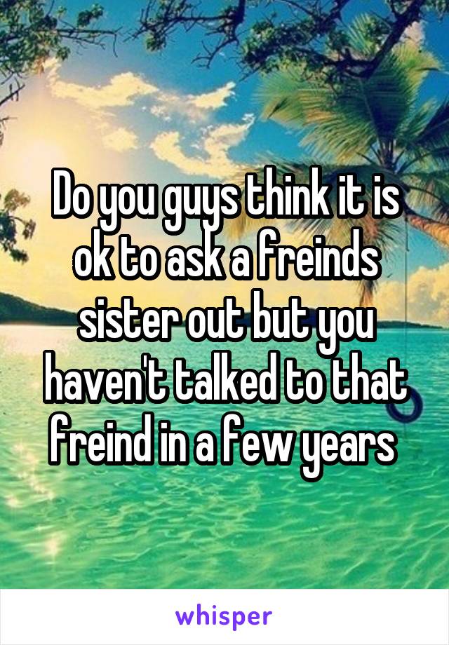 Do you guys think it is ok to ask a freinds sister out but you haven't talked to that freind in a few years 