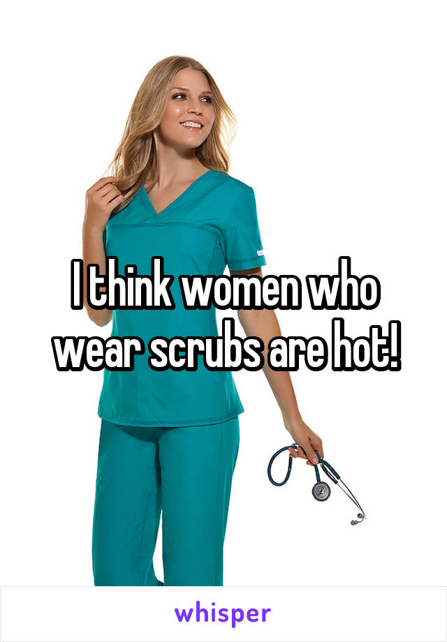 I think women who wear scrubs are hot!