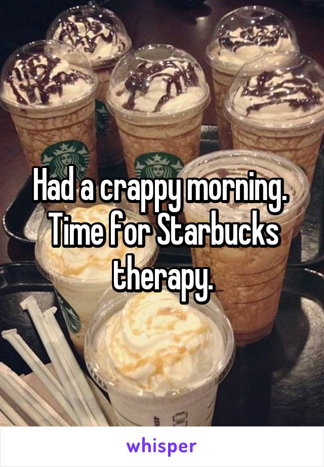 Had a crappy morning.  Time for Starbucks therapy.