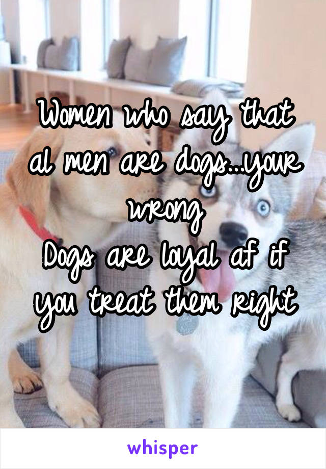 Women who say that al men are dogs...your wrong
Dogs are loyal af if you treat them right
