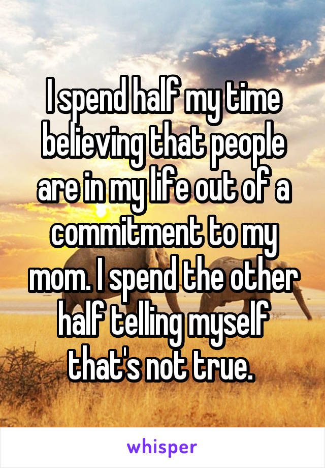 I spend half my time believing that people are in my life out of a commitment to my mom. I spend the other half telling myself that's not true. 