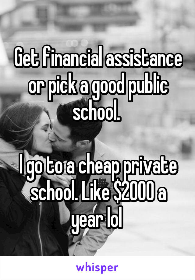 Get financial assistance or pick a good public school. 

I go to a cheap private school. Like $2000 a year lol 