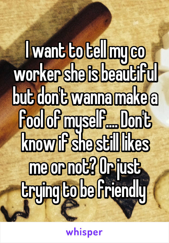 I want to tell my co worker she is beautiful but don't wanna make a fool of myself.... Don't know if she still likes me or not? Or just trying to be friendly 