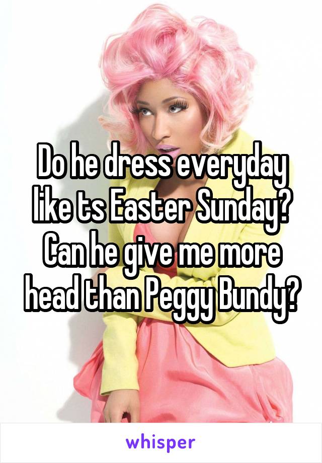 Do he dress everyday like ts Easter Sunday? Can he give me more head than Peggy Bundy?