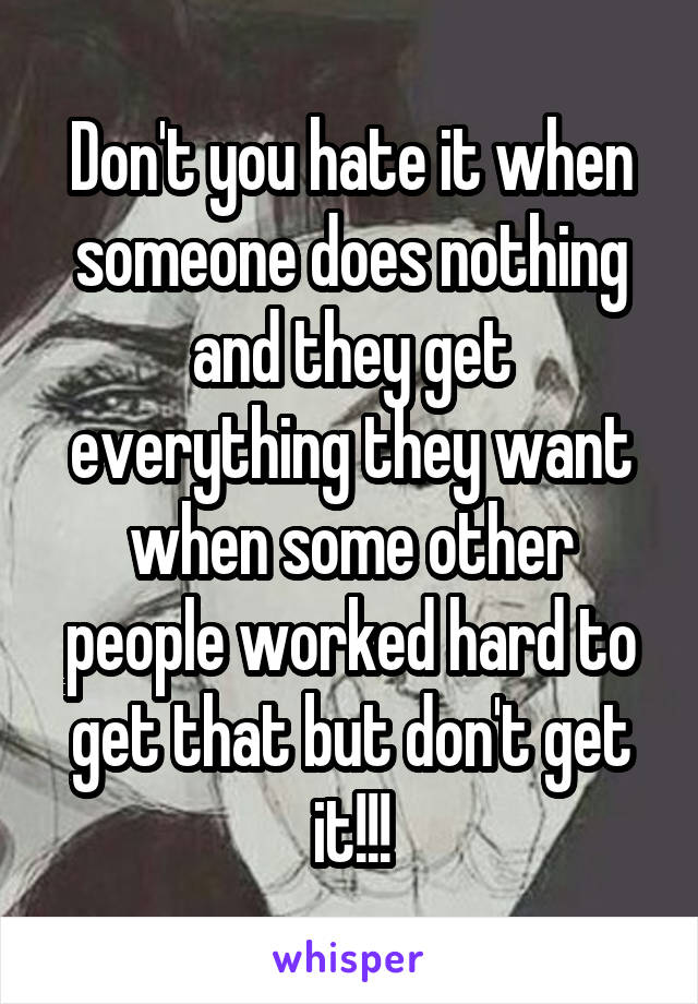 Don't you hate it when someone does nothing and they get everything they want when some other people worked hard to get that but don't get it!!!