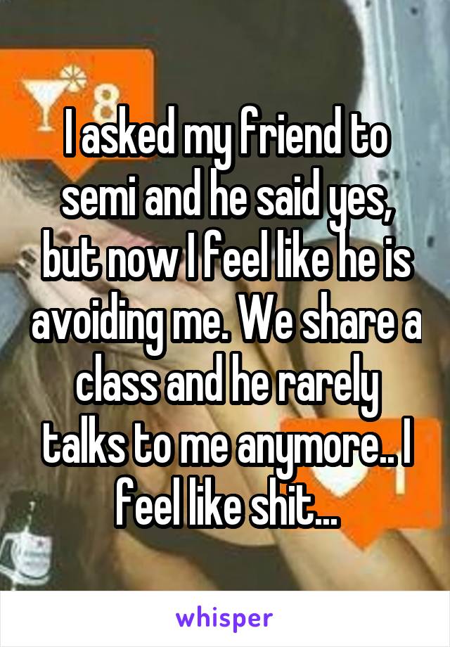 I asked my friend to semi and he said yes, but now I feel like he is avoiding me. We share a class and he rarely talks to me anymore.. I feel like shit...