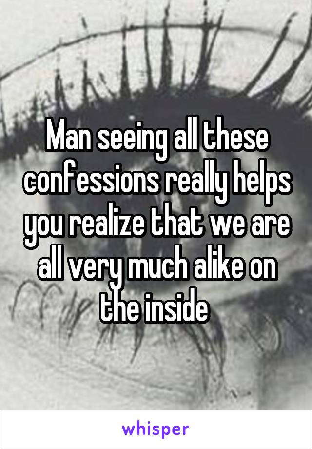 Man seeing all these confessions really helps you realize that we are all very much alike on the inside 