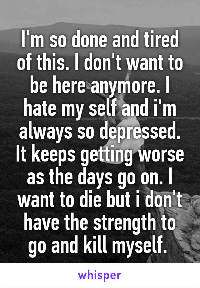 I'm so done and tired of this. I don't want to be here anymore. I hate my self and i'm always so depressed. It keeps getting worse as the days go on. I want to die but i don't have the strength to go and kill myself. 