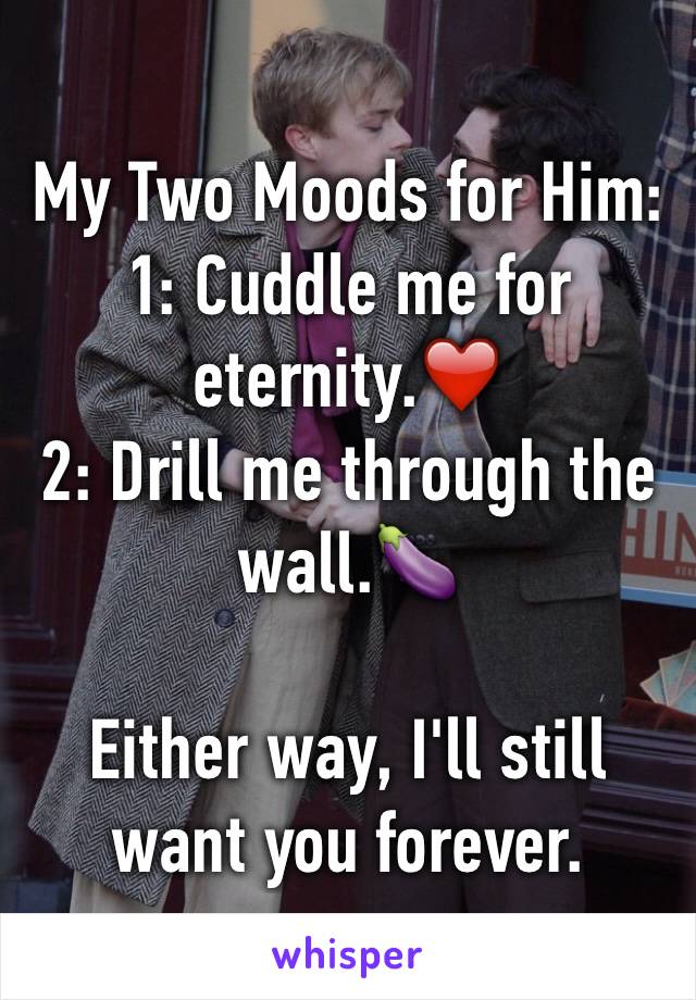 My Two Moods for Him:
1: Cuddle me for eternity.❤️
2: Drill me through the wall.🍆

Either way, I'll still want you forever.