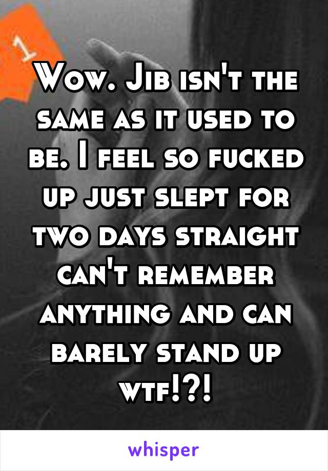 Wow. Jib isn't the same as it used to be. I feel so fucked up just slept for two days straight can't remember anything and can barely stand up wtf!?!