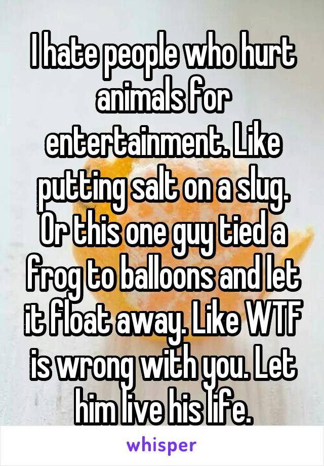 I hate people who hurt animals for entertainment. Like putting salt on a slug. Or this one guy tied a frog to balloons and let it float away. Like WTF is wrong with you. Let him live his life.