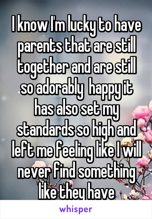 I know I'm lucky to have parents that are still together and are still so adorably  happy it has also set my standards so high and left me feeling like I will never find something like they have