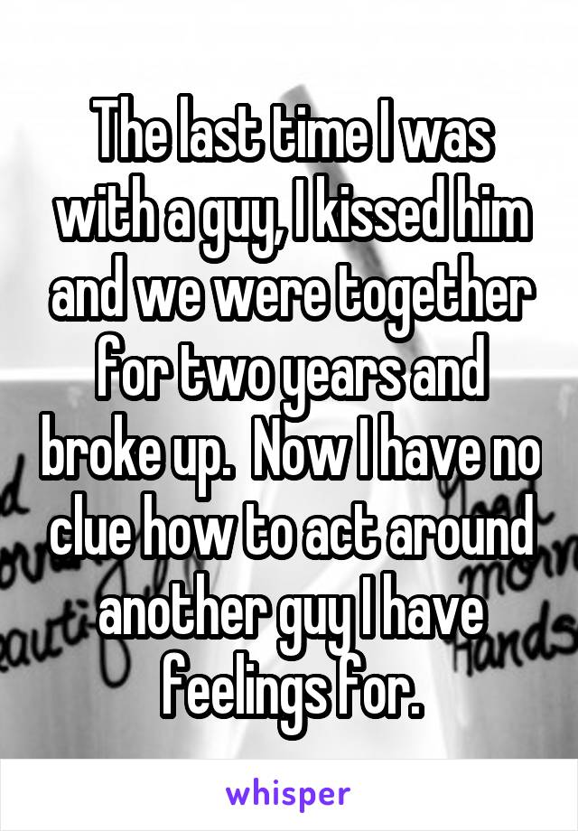 The last time I was with a guy, I kissed him and we were together for two years and broke up.  Now I have no clue how to act around another guy I have feelings for.