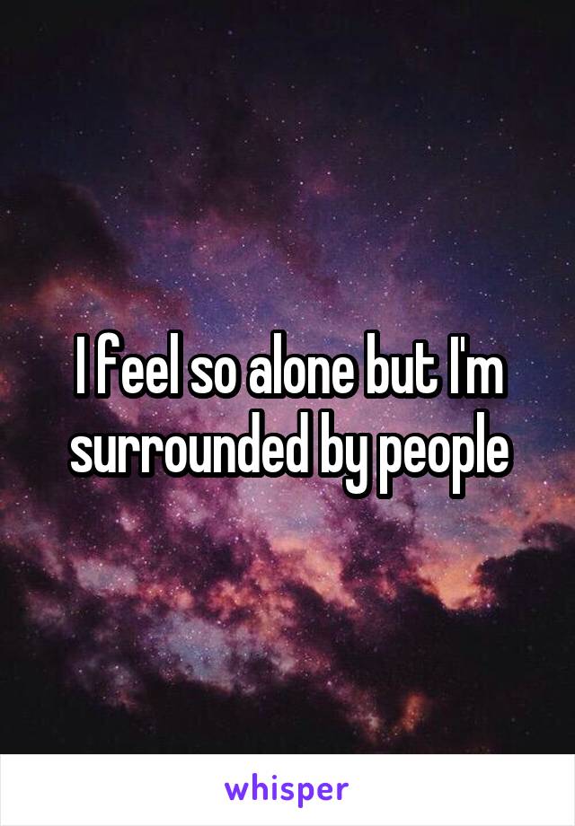 I feel so alone but I'm surrounded by people