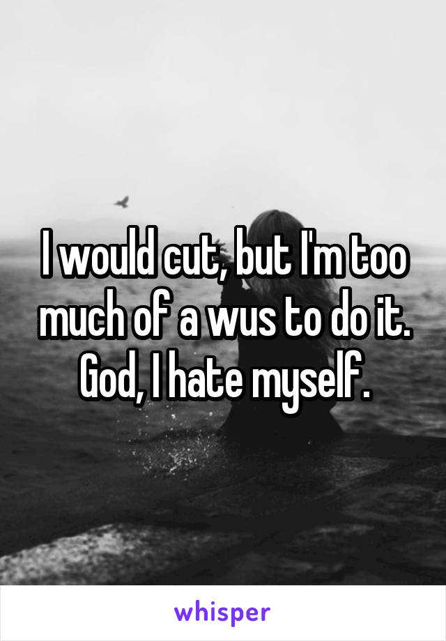 I would cut, but I'm too much of a wus to do it.
God, I hate myself.