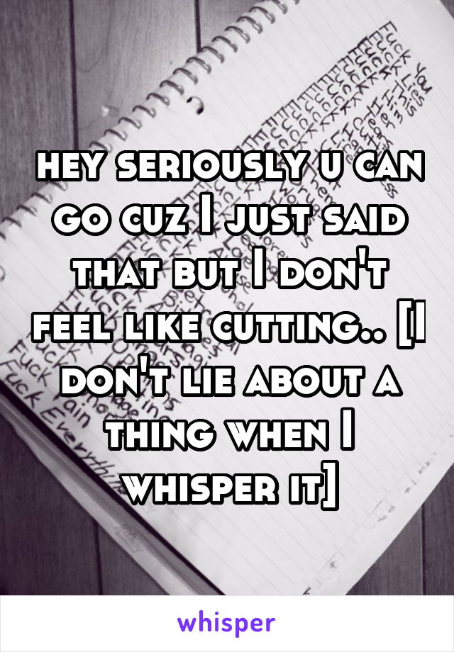 hey seriously u can go cuz I just said that but I don't feel like cutting.. [I don't lie about a thing when I whisper it]