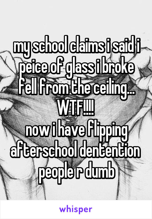 my school claims i said i peice of glass i broke fell from the ceiling... WTF!!!! 
now i have flipping afterschool dentention 
people r dumb