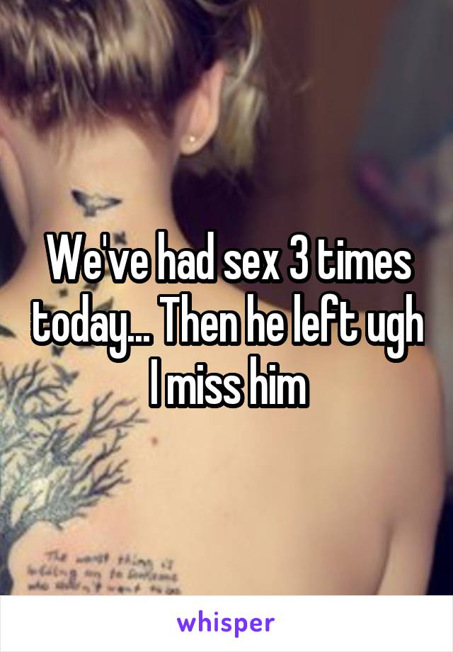 We've had sex 3 times today... Then he left ugh I miss him