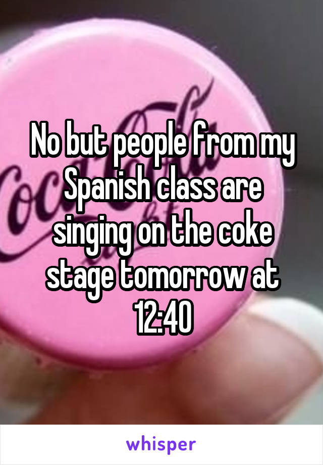 No but people from my Spanish class are singing on the coke stage tomorrow at 12:40