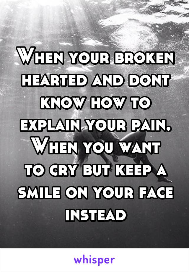 When your broken hearted and dont know how to explain your pain.
When you want to cry but keep a smile on your face instead