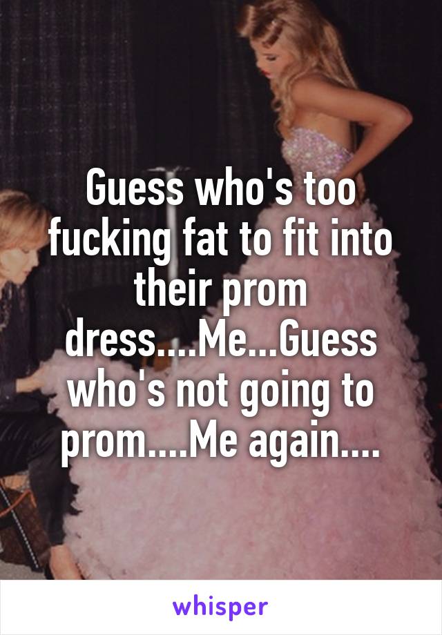 Guess who's too fucking fat to fit into their prom dress....Me...Guess who's not going to prom....Me again....