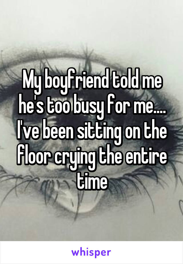 My boyfriend told me he's too busy for me.... I've been sitting on the floor crying the entire time