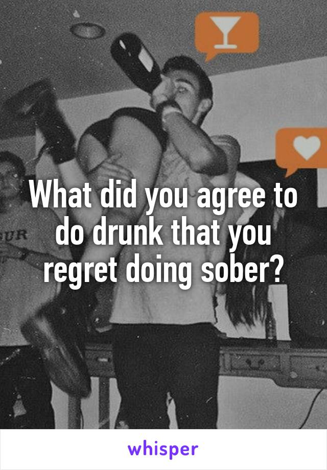 What did you agree to do drunk that you regret doing sober?