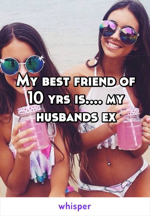 My best friend of 10 yrs is.... my husbands ex
