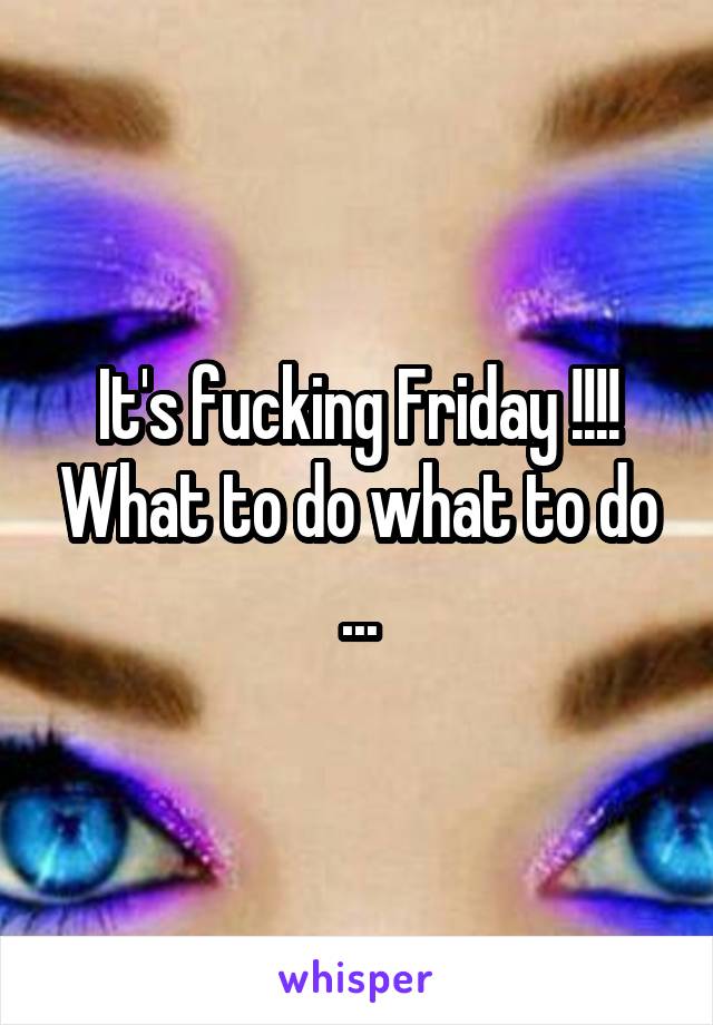 It's fucking Friday !!!! What to do what to do ...