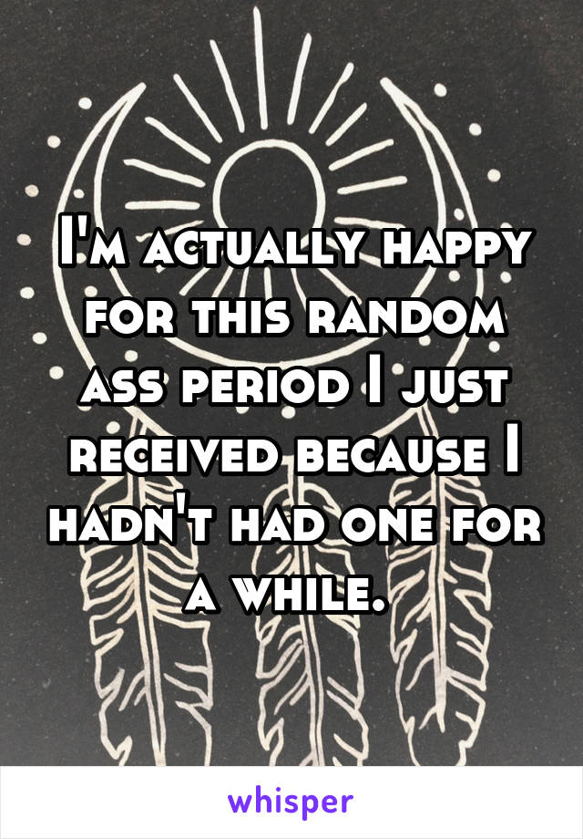 I'm actually happy for this random ass period I just received because I hadn't had one for a while. 