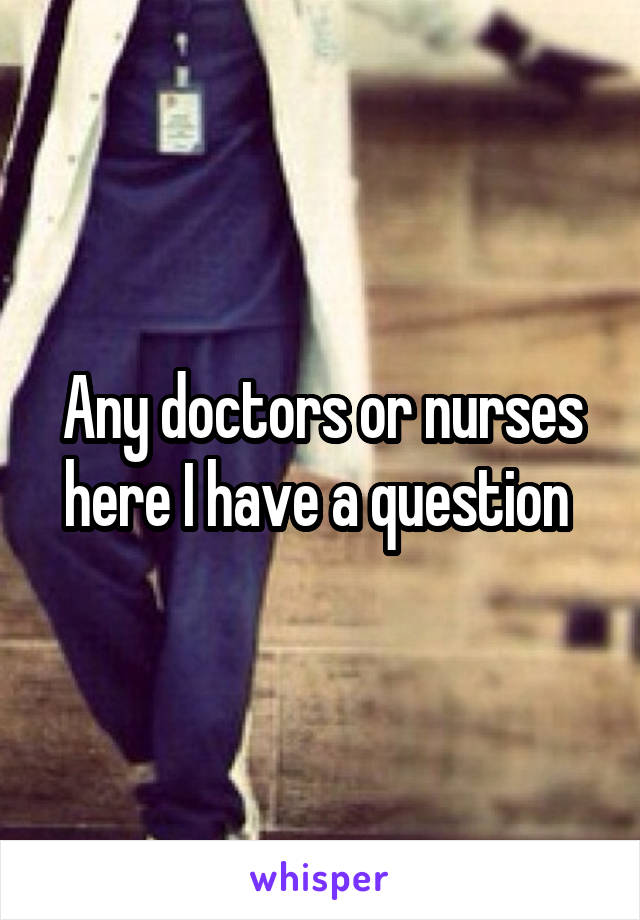 Any doctors or nurses here I have a question 