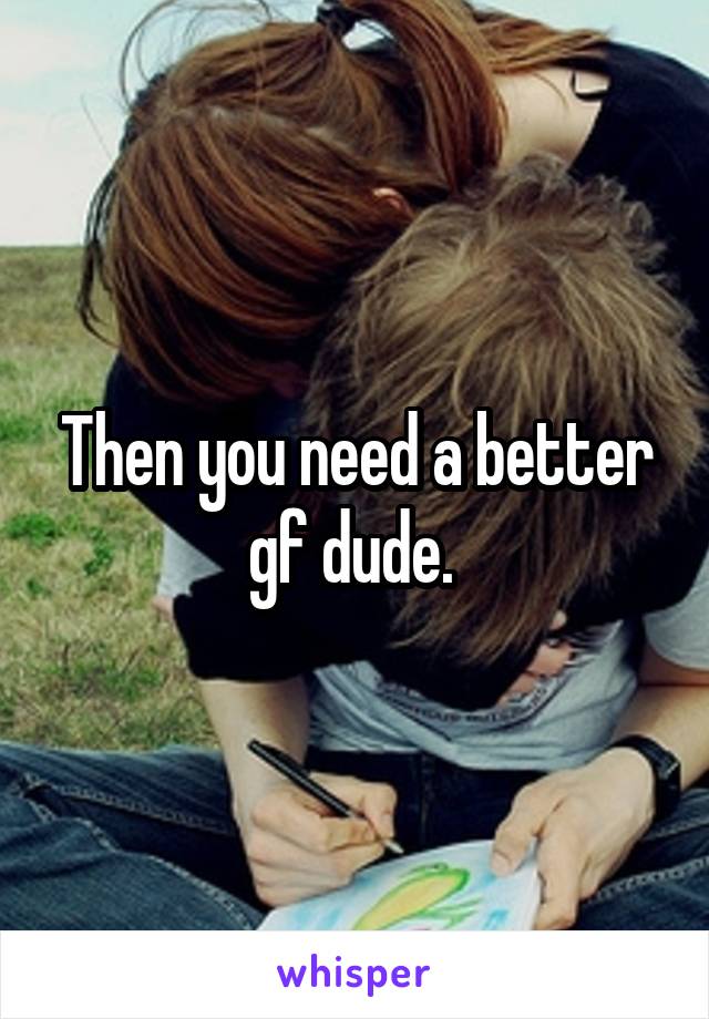 Then you need a better gf dude. 