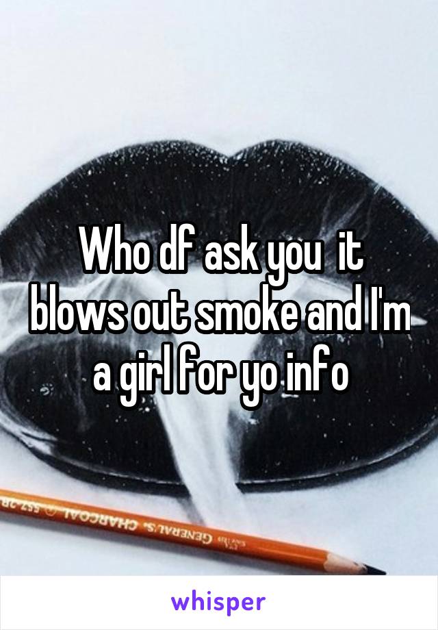 Who df ask you  it blows out smoke and I'm a girl for yo info