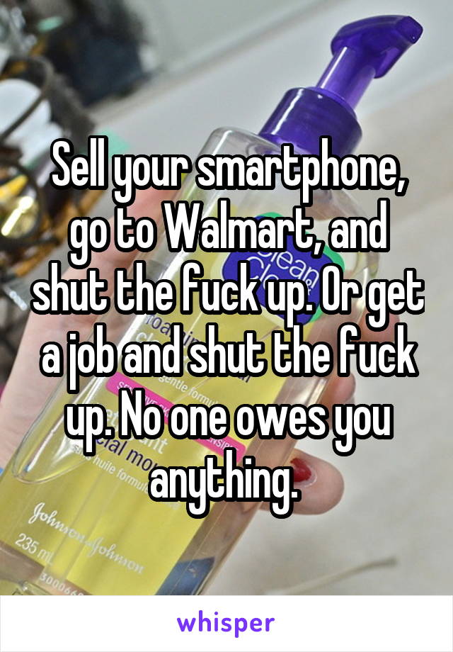 Sell your smartphone, go to Walmart, and shut the fuck up. Or get a job and shut the fuck up. No one owes you anything. 