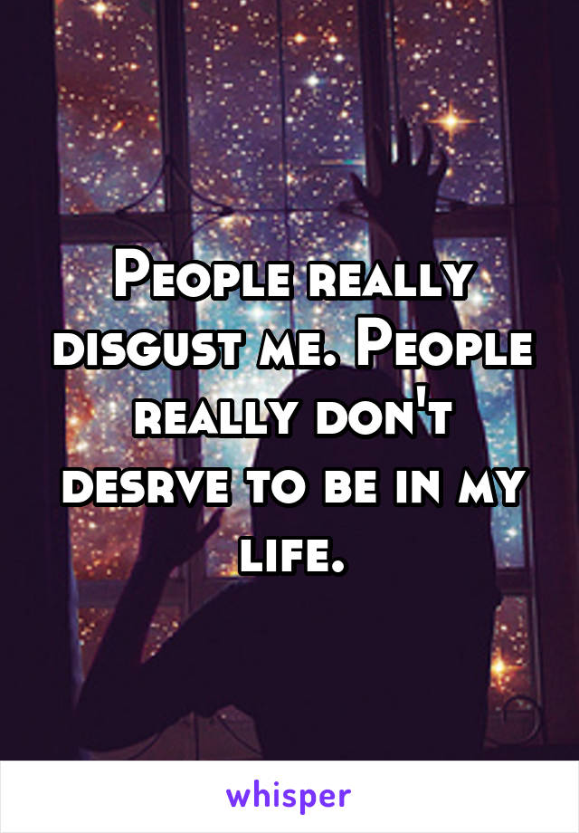 People really disgust me. People really don't desrve to be in my life.