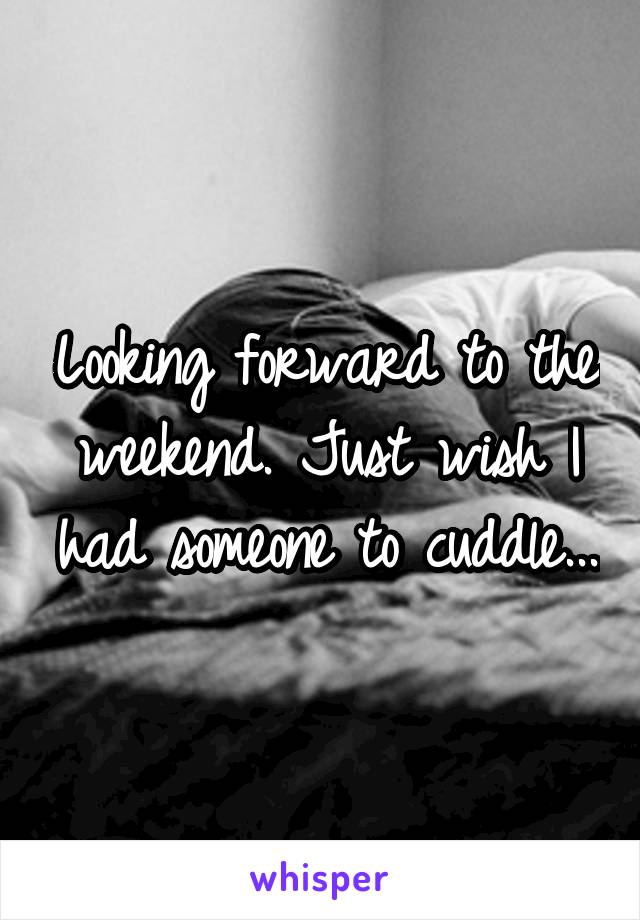 Looking forward to the weekend. Just wish I had someone to cuddle...