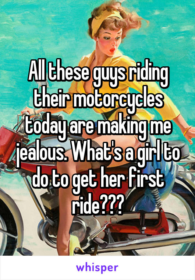 All these guys riding their motorcycles today are making me jealous. What's a girl to do to get her first ride???