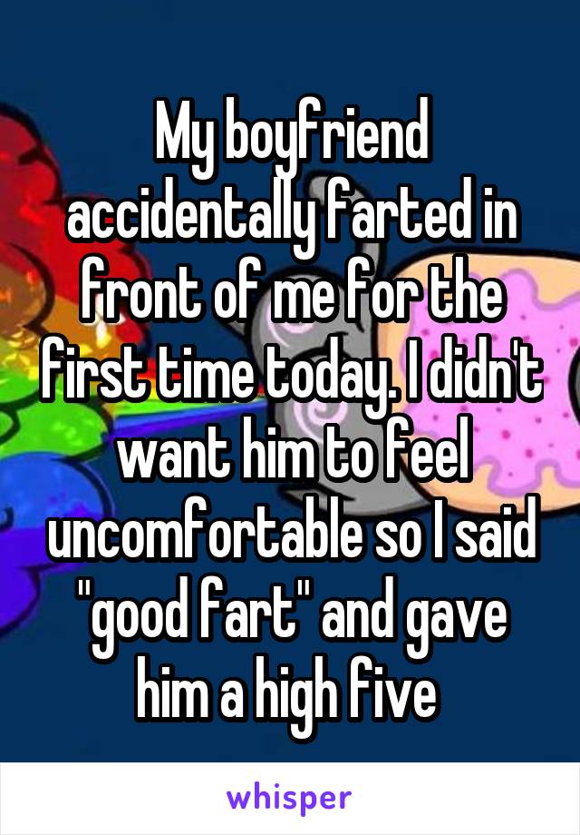 My boyfriend accidentally farted in front of me for the first time today. I didn't want him to feel uncomfortable so I said "good fart" and gave him a high five 